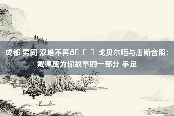 成都 男同 双塔不再🙏戈贝尔晒与唐斯合照：戴德成为你故事的一部分 手足