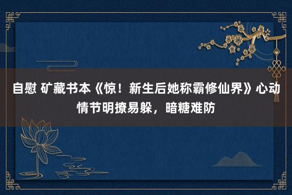 自慰 矿藏书本《惊！新生后她称霸修仙界》心动情节明撩易躲，暗糖难防