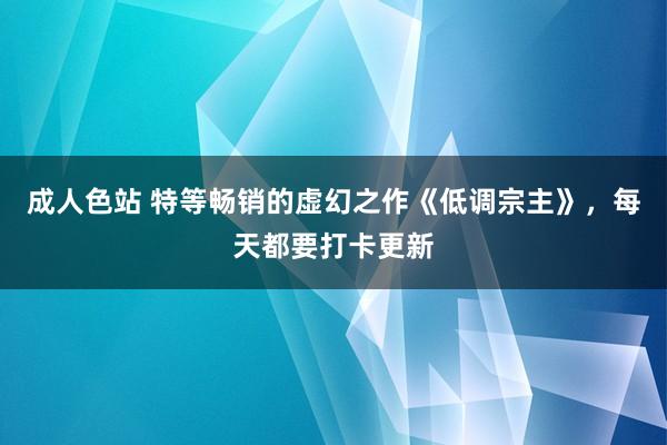 成人色站 特等畅销的虚幻之作《低调宗主》，每天都要打卡更新