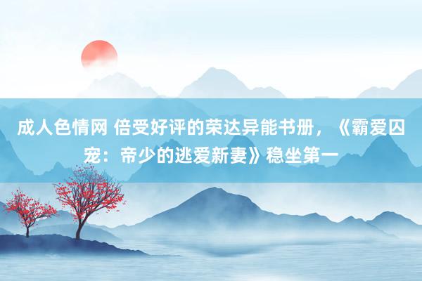 成人色情网 倍受好评的荣达异能书册，《霸爱囚宠：帝少的逃爱新妻》稳坐第一