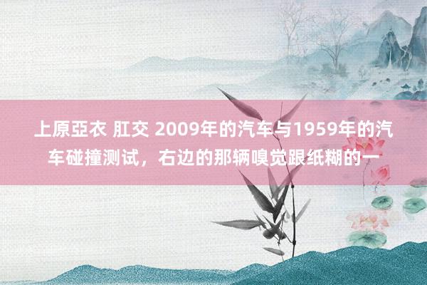 上原亞衣 肛交 2009年的汽车与1959年的汽车碰撞测试，右边的那辆嗅觉跟纸糊的一