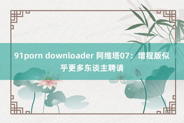 91porn downloader 阿维塔07：增程版似乎更多东谈主聘请