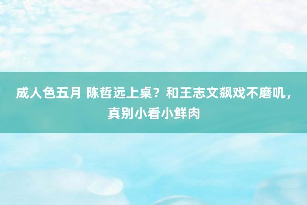 成人色五月 陈哲远上桌？和王志文飙戏不磨叽，真别小看小鲜肉