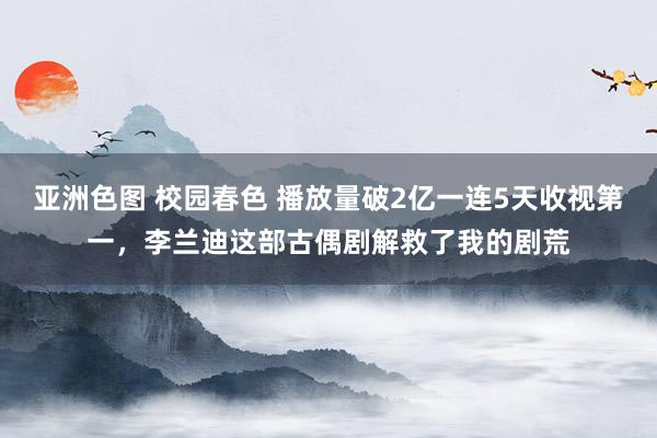 亚洲色图 校园春色 播放量破2亿一连5天收视第一，李兰迪这部古偶剧解救了我的剧荒