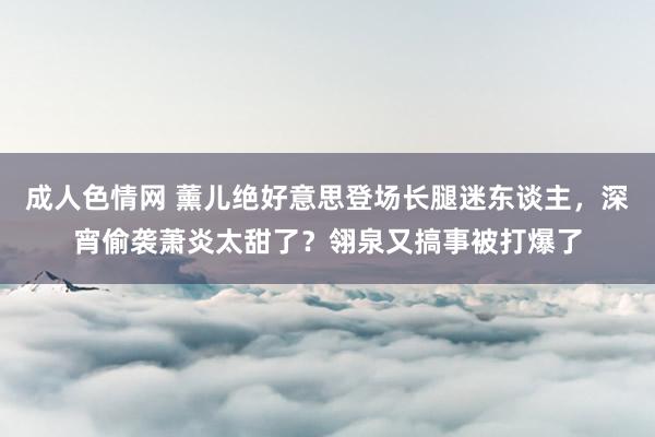 成人色情网 薰儿绝好意思登场长腿迷东谈主，深宵偷袭萧炎太甜了？翎泉又搞事被打爆了