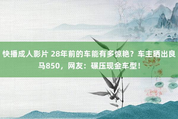 快播成人影片 28年前的车能有多惊艳？车主晒出良马850，网友：碾压现金车型！