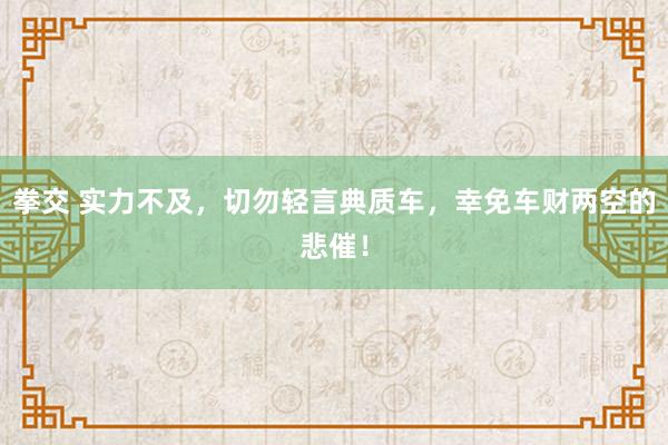 拳交 实力不及，切勿轻言典质车，幸免车财两空的悲催！