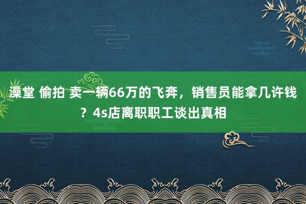 澡堂 偷拍 卖一辆66万的飞奔，销售员能拿几许钱？4s店离职职工谈出真相