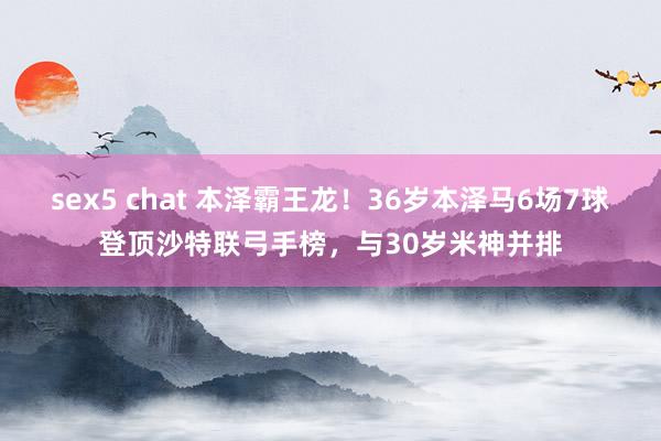 sex5 chat 本泽霸王龙！36岁本泽马6场7球登顶沙特联弓手榜，与30岁米神并排