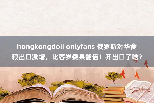 hongkongdoll onlyfans 俄罗斯对华食粮出口激增，比客岁委果翻倍！齐出口了啥？