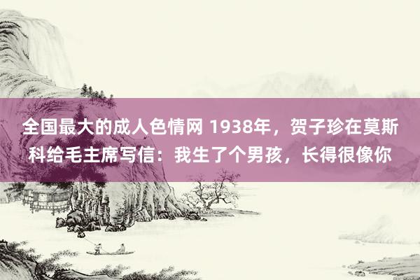 全国最大的成人色情网 1938年，贺子珍在莫斯科给毛主席写信：我生了个男孩，长得很像你