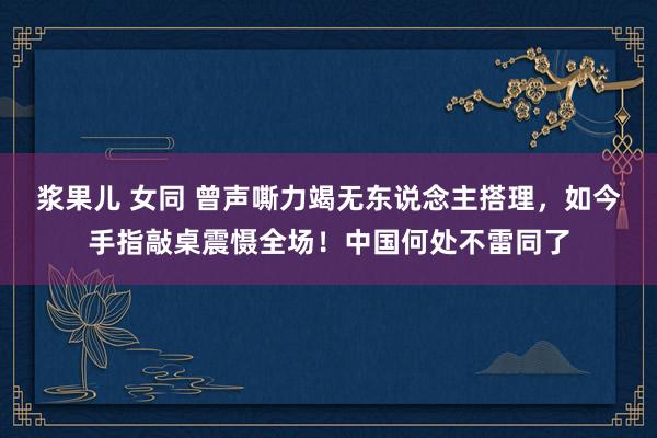 浆果儿 女同 曾声嘶力竭无东说念主搭理，如今手指敲桌震慑全场！中国何处不雷同了