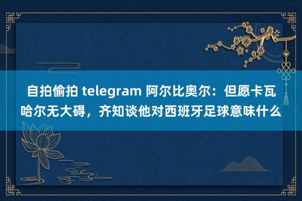 自拍偷拍 telegram 阿尔比奥尔：但愿卡瓦哈尔无大碍，齐知谈他对西班牙足球意味什么