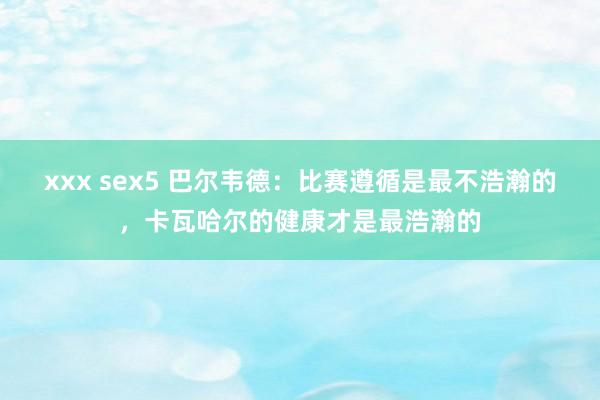 xxx sex5 巴尔韦德：比赛遵循是最不浩瀚的，卡瓦哈尔的健康才是最浩瀚的