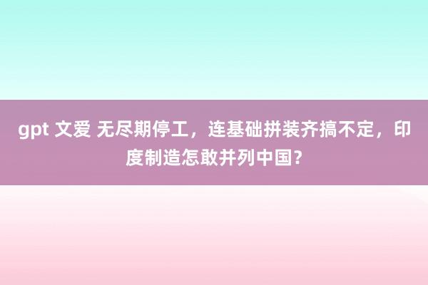 gpt 文爱 无尽期停工，连基础拼装齐搞不定，印度制造怎敢并列中国？