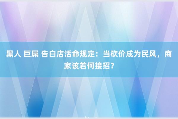 黑人 巨屌 告白店活命规定：当砍价成为民风，商家该若何接招？