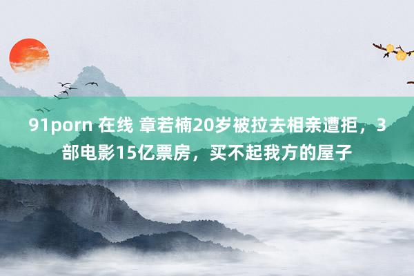 91porn 在线 章若楠20岁被拉去相亲遭拒，3部电影15亿票房，买不起我方的屋子