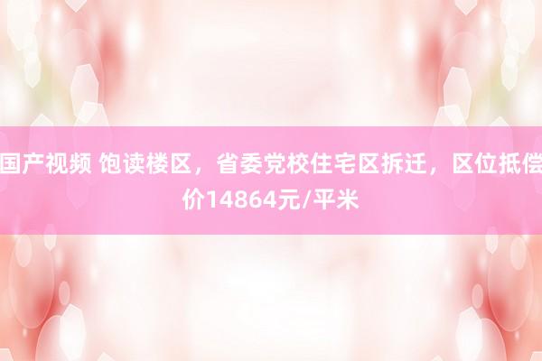 国产视频 饱读楼区，省委党校住宅区拆迁，区位抵偿价14864元/平米