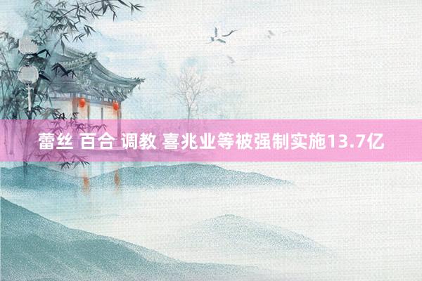 蕾丝 百合 调教 喜兆业等被强制实施13.7亿