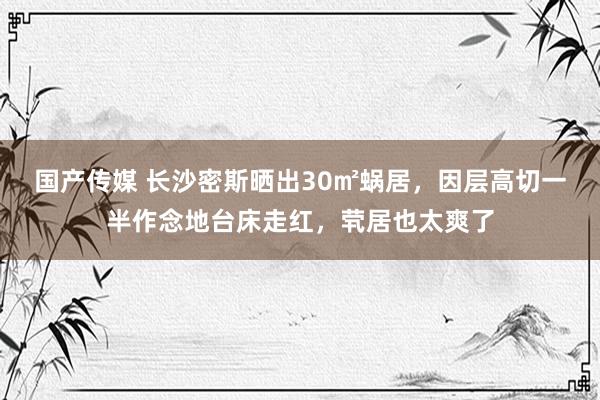 国产传媒 长沙密斯晒出30㎡蜗居，因层高切一半作念地台床走红，茕居也太爽了