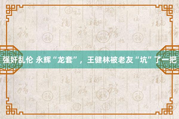 强奸乱伦 永辉“龙套”，王健林被老友“坑”了一把