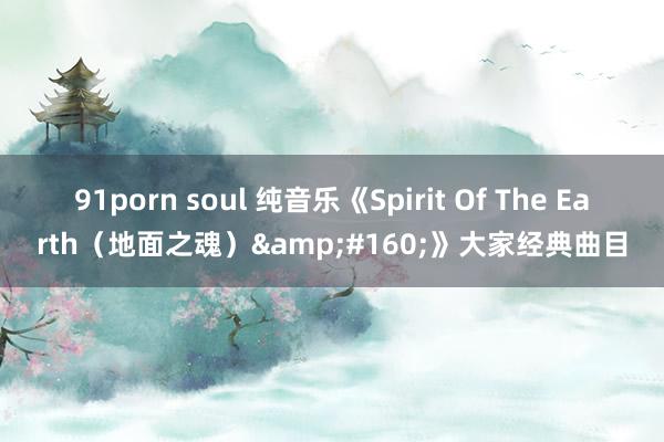 91porn soul 纯音乐《Spirit Of The Earth（地面之魂）&#160;》大家经典曲目