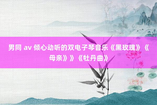 男同 av 倾心动听的双电子琴音乐《黑玫瑰》《母亲》》《牡丹曲》