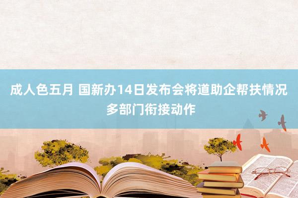 成人色五月 国新办14日发布会将道助企帮扶情况 多部门衔接动作