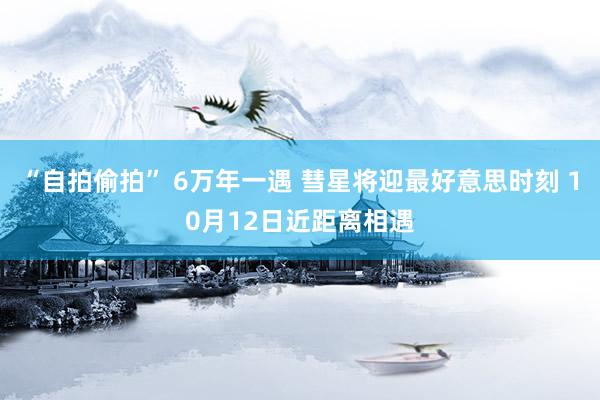 “自拍偷拍” 6万年一遇 彗星将迎最好意思时刻 10月12日近距离相遇