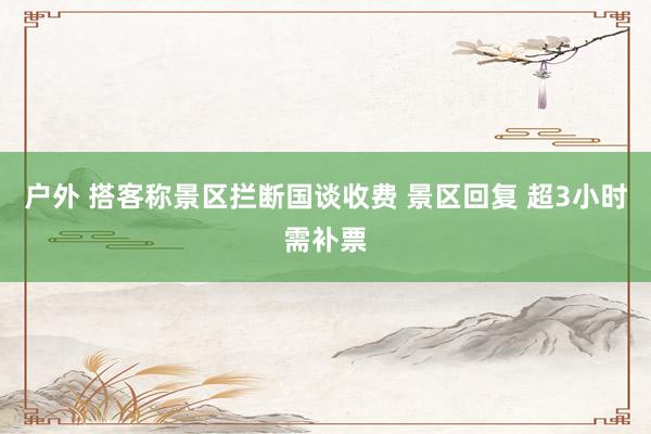 户外 搭客称景区拦断国谈收费 景区回复 超3小时需补票