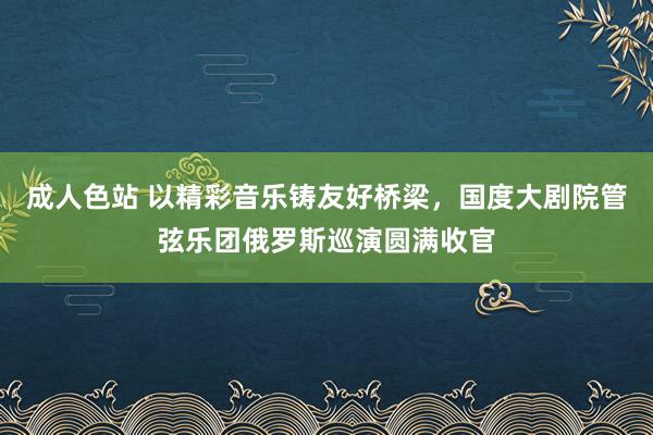 成人色站 以精彩音乐铸友好桥梁，国度大剧院管弦乐团俄罗斯巡演圆满收官