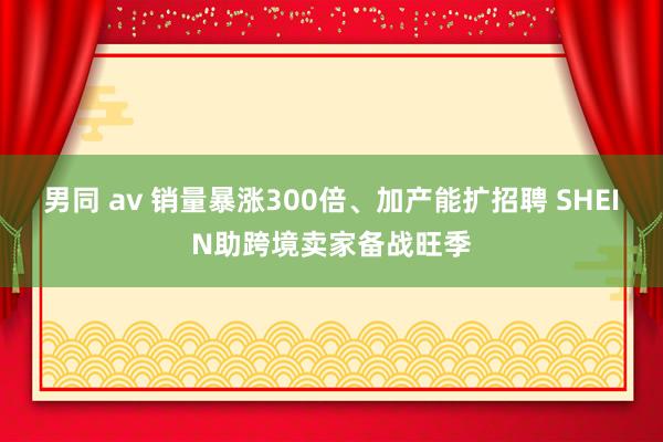 男同 av 销量暴涨300倍、加产能扩招聘 SHEIN助跨境卖家备战旺季