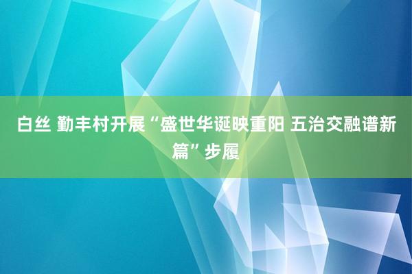 白丝 勤丰村开展“盛世华诞映重阳 五治交融谱新篇”步履