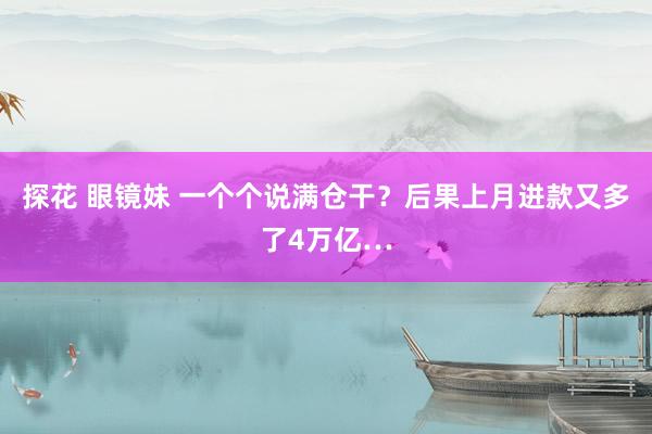 探花 眼镜妹 一个个说满仓干？后果上月进款又多了4万亿…