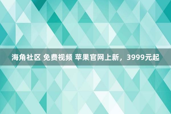 海角社区 免费视频 苹果官网上新，3999元起