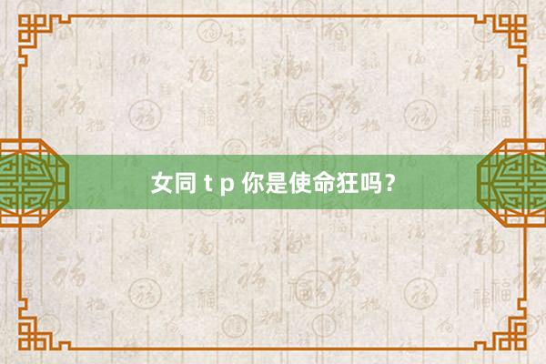 女同 t p 你是使命狂吗？