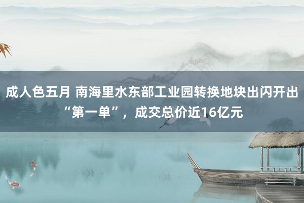 成人色五月 南海里水东部工业园转换地块出闪开出“第一单”，成交总价近16亿元