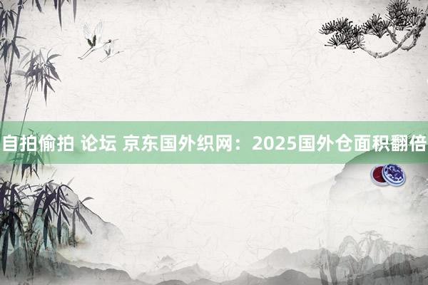 自拍偷拍 论坛 京东国外织网：2025国外仓面积翻倍