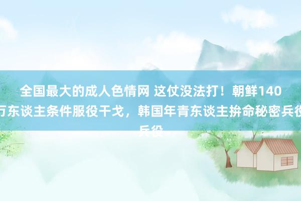 全国最大的成人色情网 这仗没法打！朝鲜140万东谈主条件服役干戈，韩国年青东谈主拚命秘密兵役