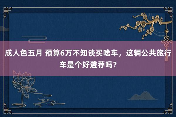 成人色五月 预算6万不知谈买啥车，这辆公共旅行车是个好遴荐吗？