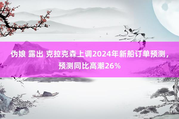 伪娘 露出 克拉克森上调2024年新船订单预测，预测同比高潮26%