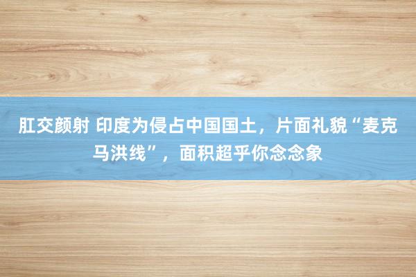 肛交颜射 印度为侵占中国国土，片面礼貌“麦克马洪线”，面积超乎你念念象