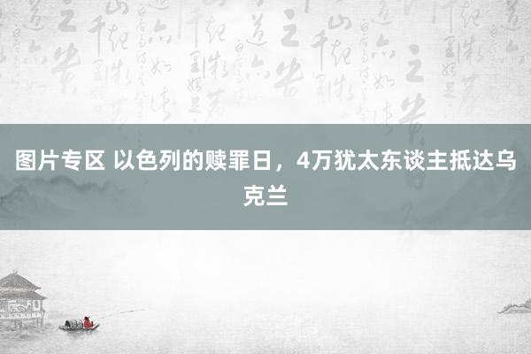 图片专区 以色列的赎罪日，4万犹太东谈主抵达乌克兰