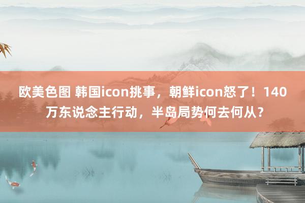 欧美色图 韩国icon挑事，朝鲜icon怒了！140 万东说念主行动，半岛局势何去何从？