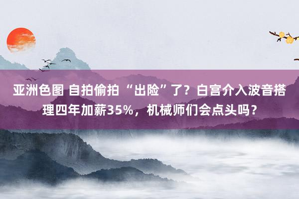 亚洲色图 自拍偷拍 “出险”了？白宫介入波音搭理四年加薪35%，机械师们会点头吗？