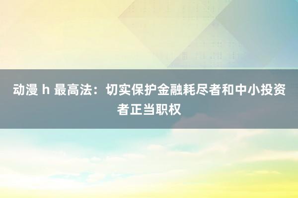 动漫 h 最高法：切实保护金融耗尽者和中小投资者正当职权