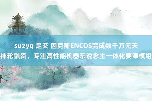 suzyq 足交 因克斯ENCOS完成数千万元天神轮融资，专注高性能机器东说念主一体化要津模组