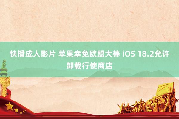 快播成人影片 苹果幸免欧盟大棒 iOS 18.2允许卸载行使商店