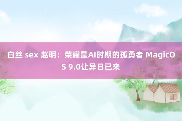 白丝 sex 赵明：荣耀是AI时期的孤勇者 MagicOS 9.0让异日已来