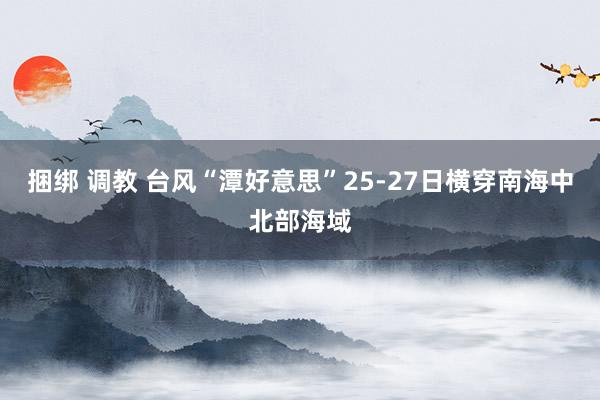 捆绑 调教 台风“潭好意思”25-27日横穿南海中北部海域